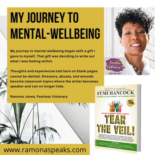 Tear The Veil vol. 2 book, Ramona Jones, Fearless Visionary wrote: My Journey To Mental-Wellbeing. My journey to mental-wellbeing began with a gift I gave to myself. That gift was deciding to write out what I was feeling within. 

Thoughts and experiences laid bare on blank pages cannot be denied. Stressors, abuses, and wounds become classroom topics where the writer becomes speaker and can no longer hide.